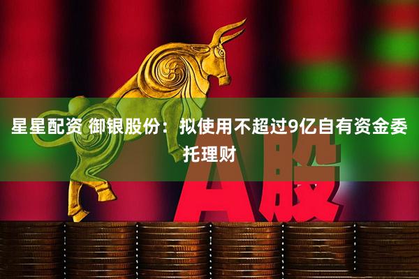 星星配资 御银股份：拟使用不超过9亿自有资金委托理财